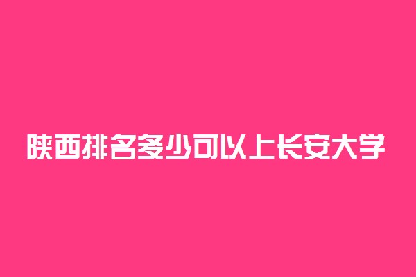 陕西排名多少可以上长安大学？附陕西最低录取分数线及位次