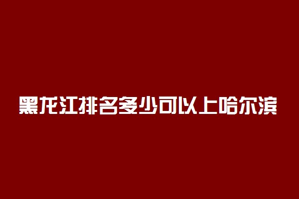 黑龙江排名多少可以上哈尔滨工业大学？附黑龙江最低录取分数线及位次