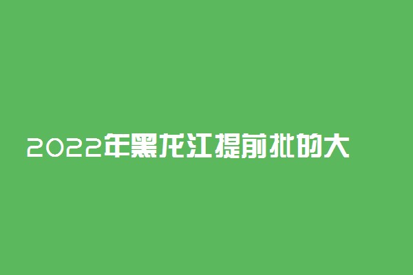 2022年黑龙江提前批的大学是哪些？附黑龙江高考提前批院校分数线