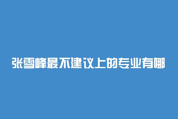 张雪峰最不建议上的专业有哪些？2022十大后悔的专业