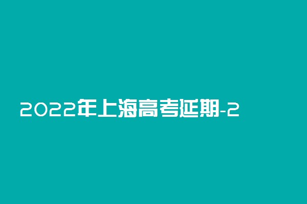 2022年上海高考延期-2022年上海高考政策新变化