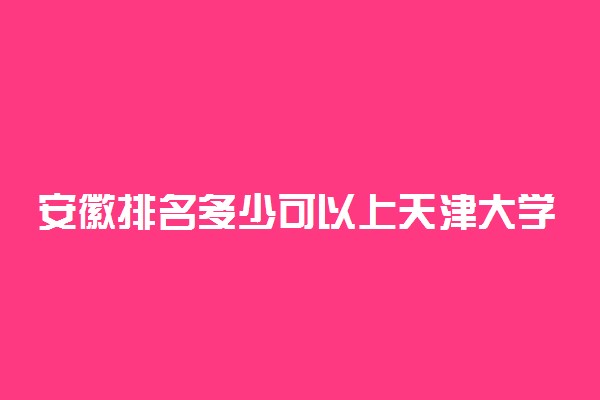 安徽排名多少可以上天津大学？附安徽最低录取分数线及位次