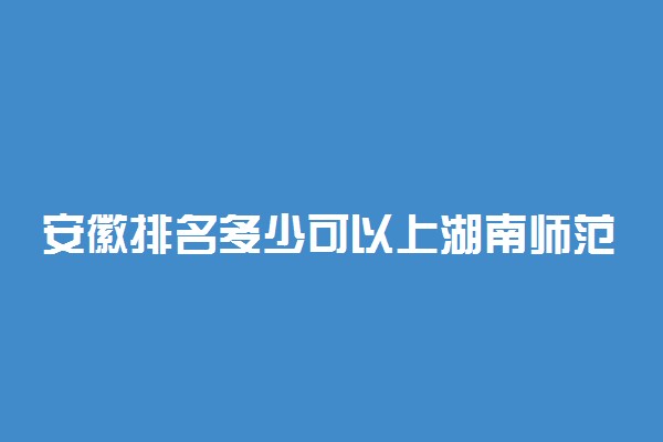 安徽排名多少可以上湖南师范大学？附安徽最低录取分数线及位次