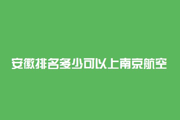 安徽排名多少可以上南京航空航天大学？附安徽最低录取分数线及位次