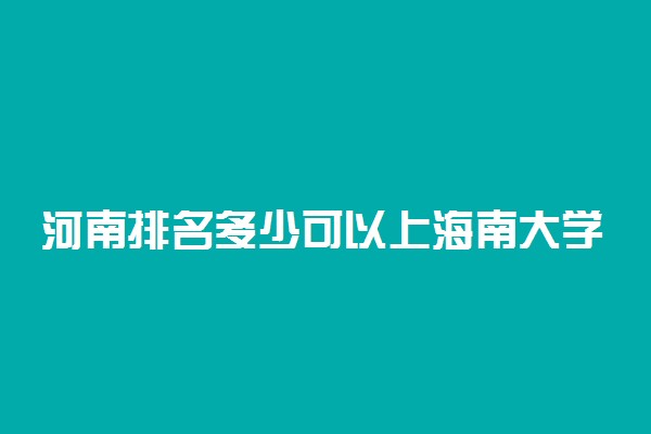 河南排名多少可以上海南大学？附河南最低录取分数线及位次