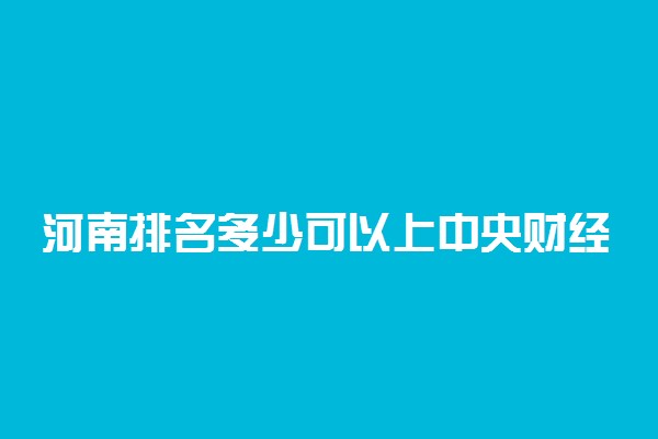 河南排名多少可以上中央财经大学？附河南最低录取分数线及位次