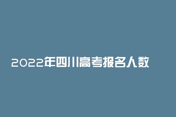 2022年四川高考报名人数有多少？附2022年四川高考人数统计最新