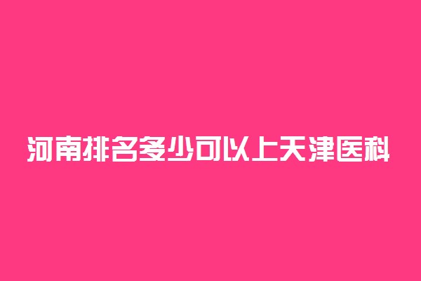 河南排名多少可以上天津医科大学？附河南最低录取分数线及位次