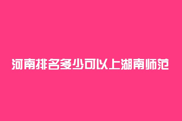 河南排名多少可以上湖南师范大学？附河南最低录取分数线及位次