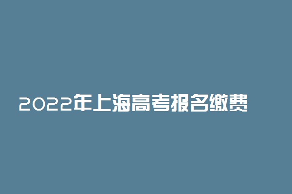 2022年上海高考报名缴费开始：含上海高考报名缴费流程
