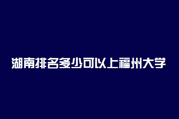 湖南排名多少可以上福州大学？附湖南最低录取分数线及位次