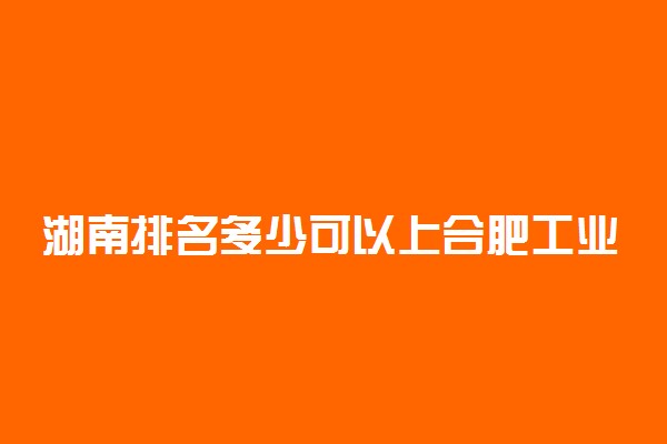 湖南排名多少可以上合肥工业大学？附湖南最低录取分数线及位次