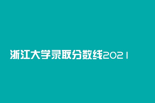 浙江大学录取分数线2021,考多少分能上浙江大学2022