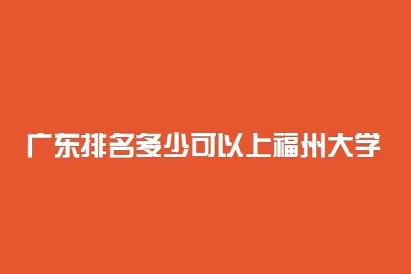 广东排名多少可以上福州大学？附广东最低录取分数线及位次