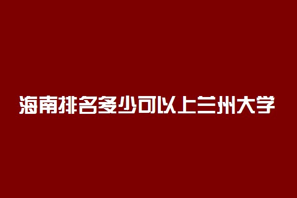 海南排名多少可以上兰州大学？附海南最低录取分数线及位次