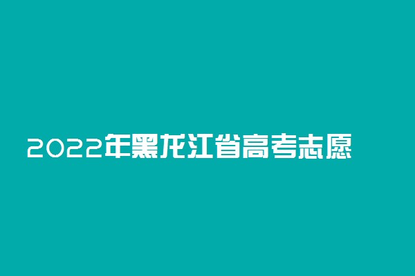 2022年黑龙江省高考志愿填报时间和截止时间及入口