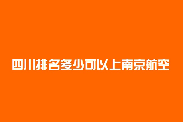 四川排名多少可以上南京航空航天大学？附四川最低录取分数线及位次