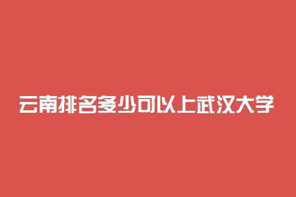 云南排名多少可以上武汉大学？附云南最低录取分数线及位次