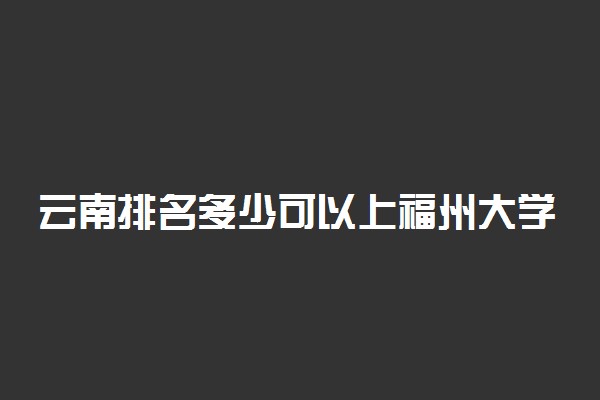云南排名多少可以上福州大学？附云南最低录取分数线及位次