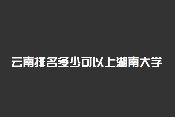 云南排名多少可以上湖南大学？附云南最低录取分数线及位次