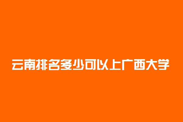 云南排名多少可以上广西大学？附云南最低录取分数线及位次
