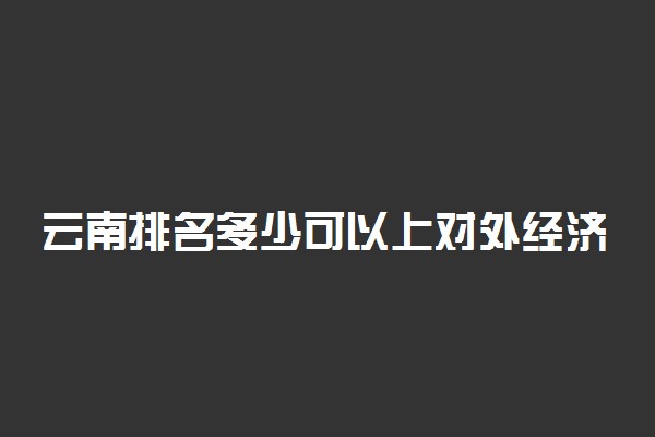 云南排名多少可以上对外经济贸易大学？附云南最低录取分数线及位次