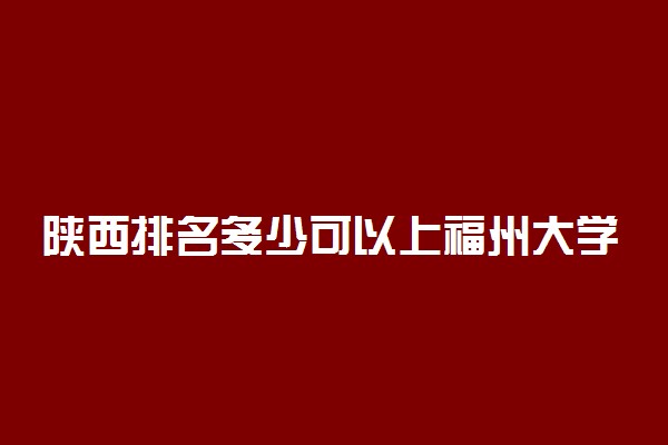 陕西排名多少可以上福州大学？附陕西最低录取分数线及位次