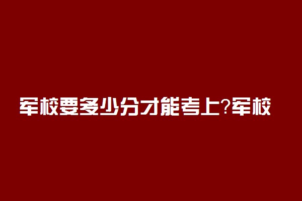 军校要多少分才能考上？军校最低录取分数线是多少？（2022年参考）