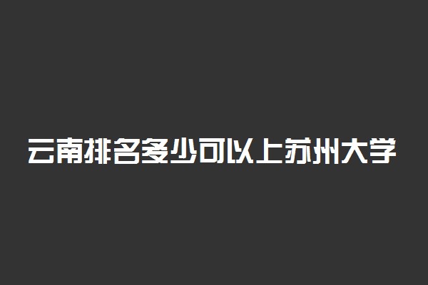 云南排名多少可以上苏州大学？附云南最低录取分数线及位次