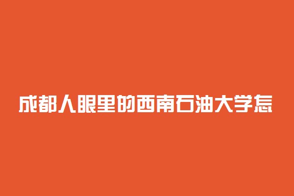 成都人眼里的西南石油大学怎么样？西南石油大学算好学校吗？