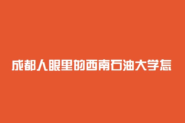 成都人眼里的西南石油大学怎么样？西南石油大学算好学校吗？