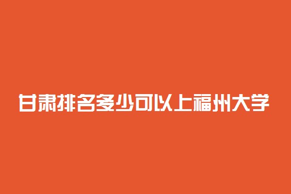 甘肃排名多少可以上福州大学？附甘肃最低录取分数线及位次
