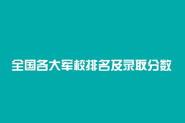 全国各大军校排名及录取分数线-2022年43所军校分数线排名录取分数汇总