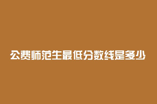 公费师范生最低分数线是多少？2021国家公费师范生录取分数线