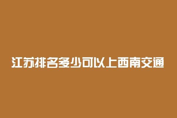 江苏排名多少可以上西南交通大学？附江苏最低录取分数线及位次