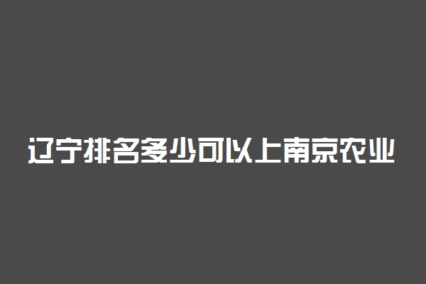 辽宁排名多少可以上南京农业大学？附辽宁最低录取分数线及位次