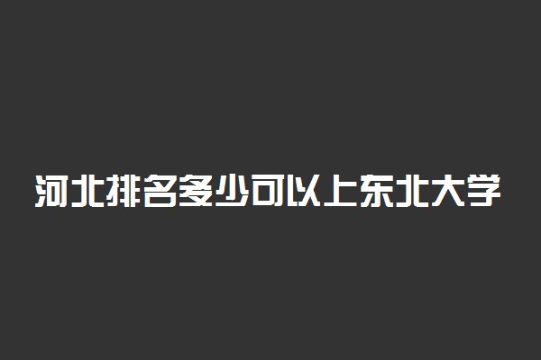 河北排名多少可以上东北大学？附河北最低录取分数线及位次