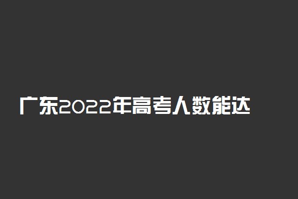 广东2022年高考人数能达到多少人？广东2022年有多少人参加高考？