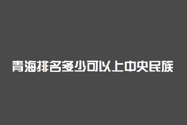 青海排名多少可以上中央民族大学？附青海最低录取分数线及位次