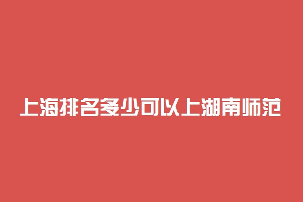 上海排名多少可以上湖南师范大学？附上海最低录取分数线及位次