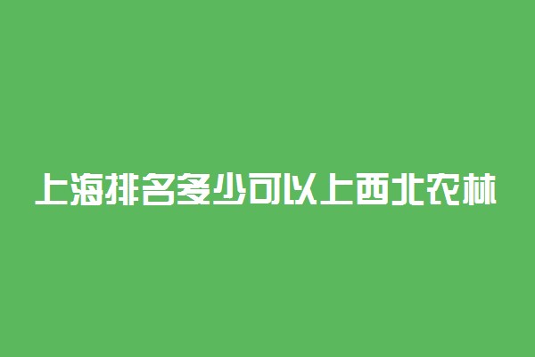 上海排名多少可以上西北农林科技大学？附上海最低录取分数线及位次
