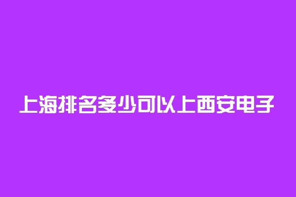 上海排名多少可以上西安电子科技大学？附上海最低录取分数线及位次