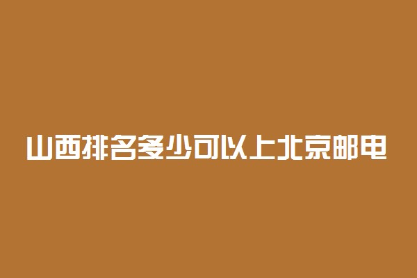 山西排名多少可以上北京邮电大学？附山西最低录取分数线及位次