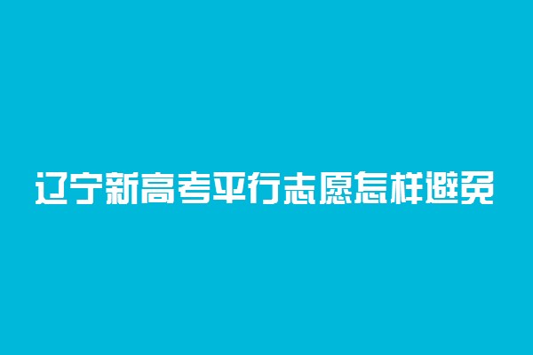 辽宁新高考平行志愿怎样避免退档-辽宁高考志愿表填写样本2022参考