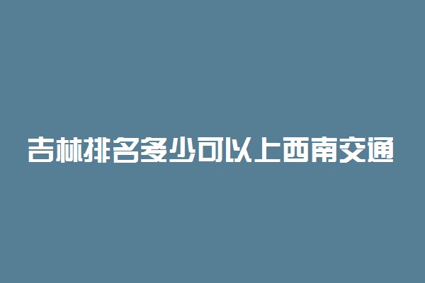 吉林排名多少可以上西南交通大学？附吉林最低录取分数线及位次