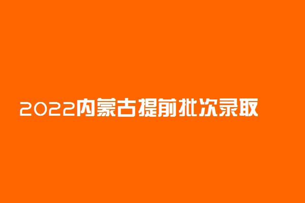 2022内蒙古提前批次录取时间：内蒙古提前批次录取结果什么时候出来？