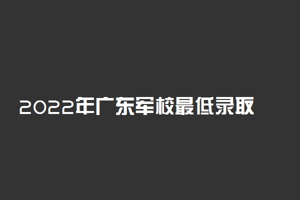 2022年广东军校最低录取分数线-广东军校录取分数线2022