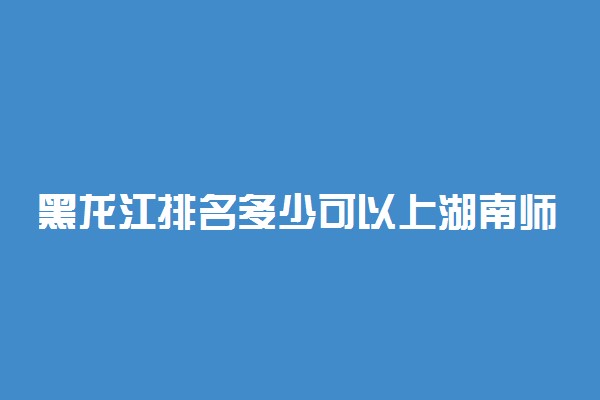 黑龙江排名多少可以上湖南师范大学？附黑龙江最低录取分数线及位次