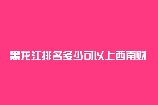 黑龙江排名多少可以上西南财经大学？附黑龙江最低录取分数线及位次