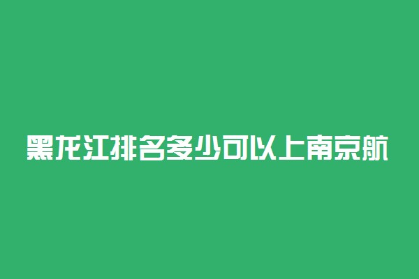 黑龙江排名多少可以上南京航空航天大学？附黑龙江最低录取分数线及位次